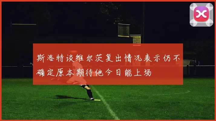 斯洛特谈维尔茨复出情况表示仍不确定原本期待他今日能上场