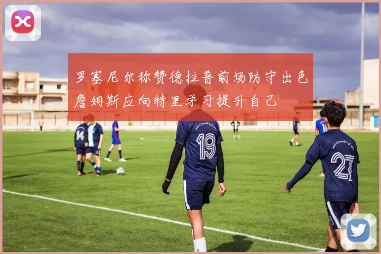 罗塞尼尔称赞德拉普前场防守出色詹姆斯应向特里学习提升自己