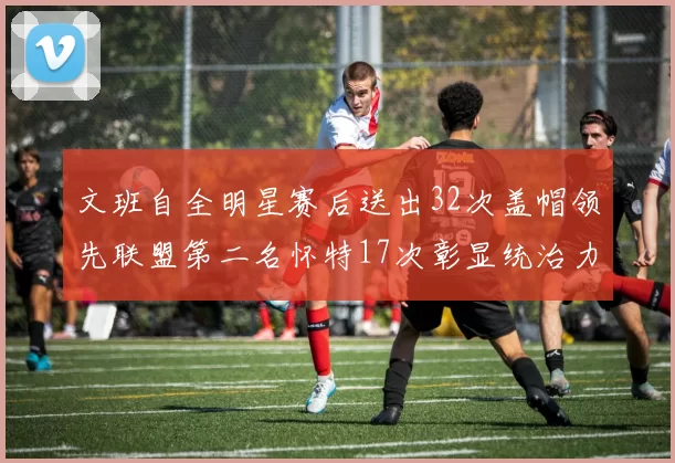 文班自全明星赛后送出32次盖帽领先联盟第二名怀特17次彰显统治力