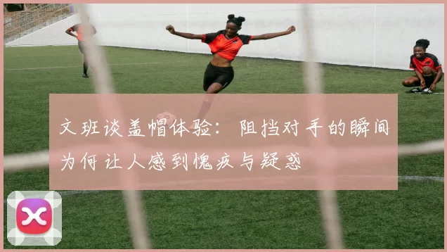 文班谈盖帽体验：阻挡对手的瞬间为何让人感到愧疚与疑惑