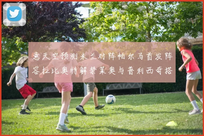 意天空预测米兰对阵帕尔马首发阵容拉比奥特解禁莱奥与普利西奇搭档出战