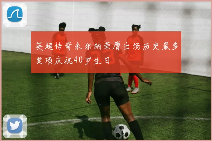 英超传奇米尔纳荣膺出场历史最多奖项庆祝40岁生日