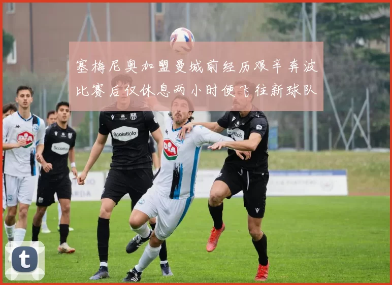 塞梅尼奥加盟曼城前经历艰辛奔波比赛后仅休息两小时便飞往新球队