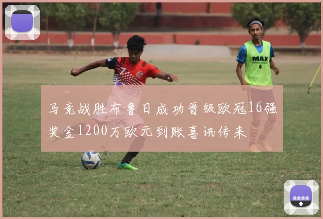 马竞战胜布鲁日成功晋级欧冠16强奖金1200万欧元到账喜讯传来