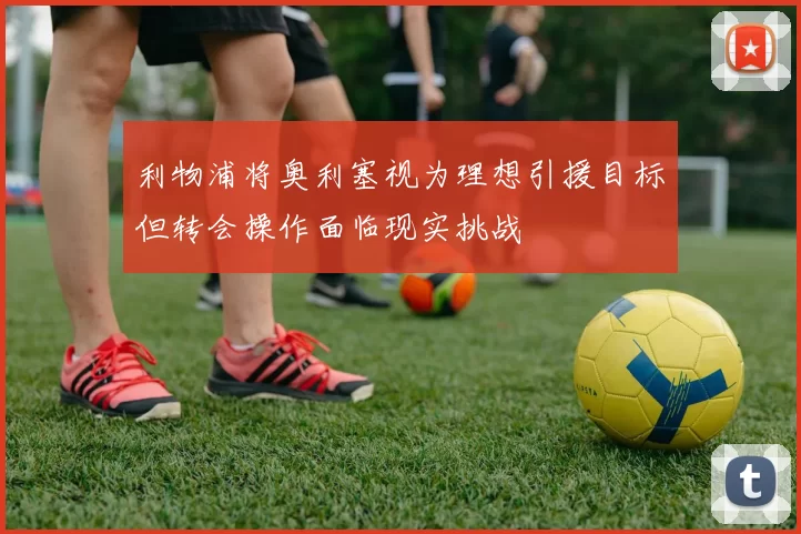 利物浦将奥利塞视为理想引援目标但转会操作面临现实挑战