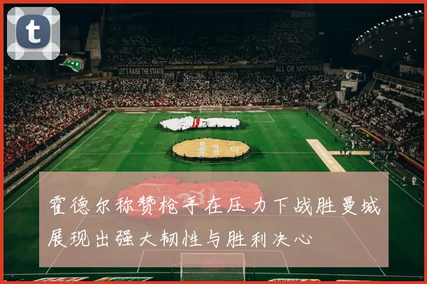 霍德尔称赞枪手在压力下战胜曼城展现出强大韧性与胜利决心