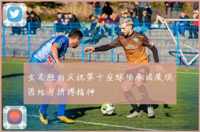 女足胜利庆祝第十座球场承诺展现团结与拼搏精神