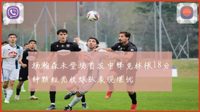 杨瀚森未登场首发中锋克林根18分钟颗粒无收球队表现堪忧