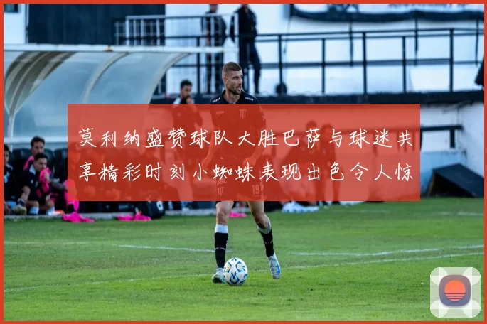莫利纳盛赞球队大胜巴萨与球迷共享精彩时刻小蜘蛛表现出色令人惊艳