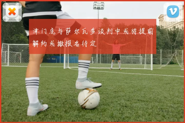 津门虎与萨尔瓦多谈判中或将提前解约或撤报名待定