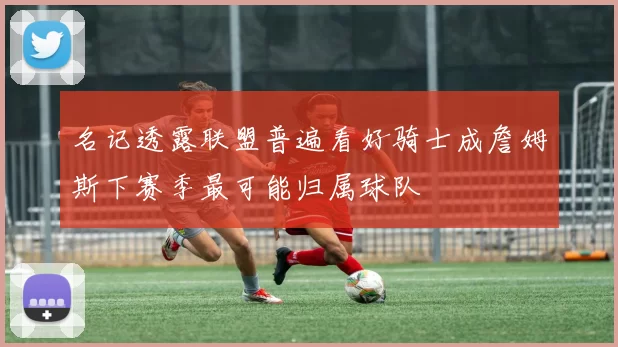 名记透露联盟普遍看好骑士成詹姆斯下赛季最可能归属球队