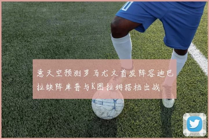 意天空预测罗马尤文首发阵容迪巴拉缺阵库普与K图拉姆搭档出战
