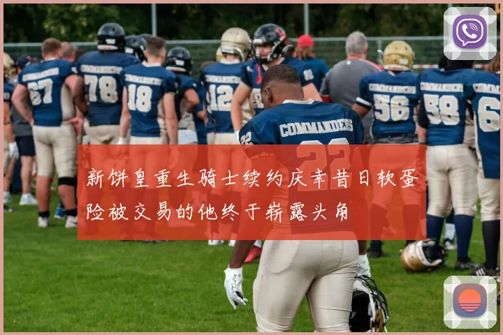 新饼皇重生骑士续约庆幸昔日软蛋险被交易的他终于崭露头角
