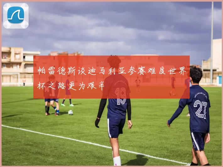 帕雷德斯谈迪马利亚参赛难度世界杯之路更为艰辛