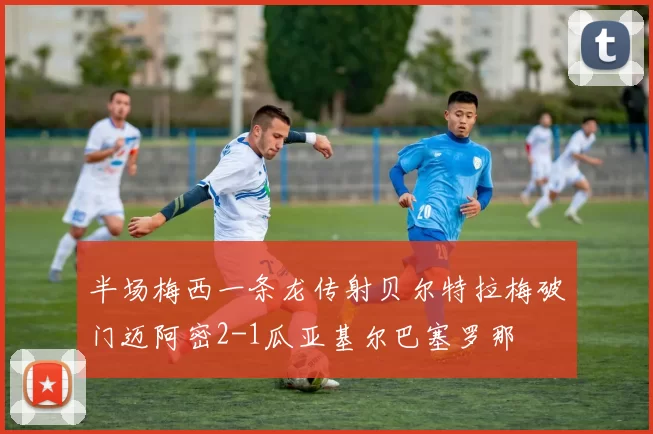 半场梅西一条龙传射贝尔特拉梅破门迈阿密2-1瓜亚基尔巴塞罗那
