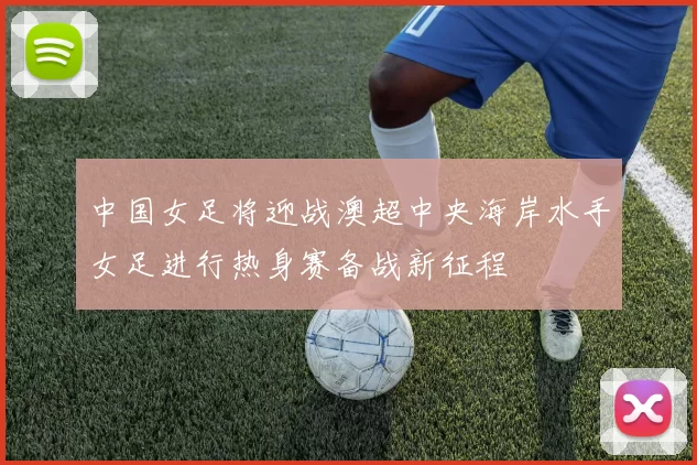 中国女足将迎战澳超中央海岸水手女足进行热身赛备战新征程
