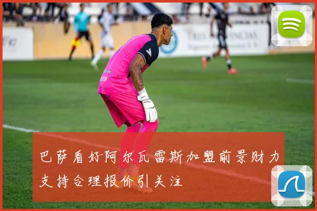 巴萨看好阿尔瓦雷斯加盟前景财力支持合理报价引关注