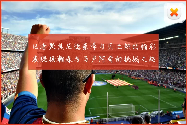 记者聚焦尼德豪泽与贝兰热的精彩表现杨瀚森与马卢阿奇的挑战之路依旧艰难