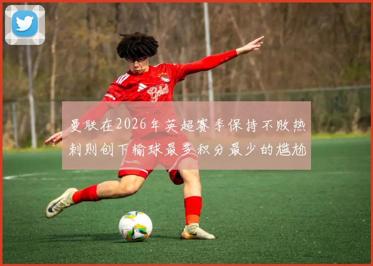 曼联在2026年英超赛季保持不败热刺则创下输球最多积分最少的尴尬纪录