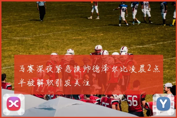 马赛深夜紧急换帅德泽尔比凌晨2点半被解职引发关注