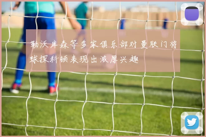 勒沃库森等多家俱乐部对曼联门将球探科顿表现出浓厚兴趣