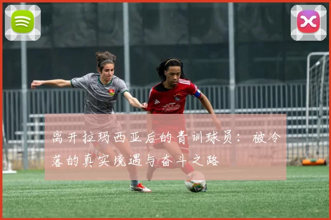 离开拉玛西亚后的青训球员：被冷落的真实境遇与奋斗之路