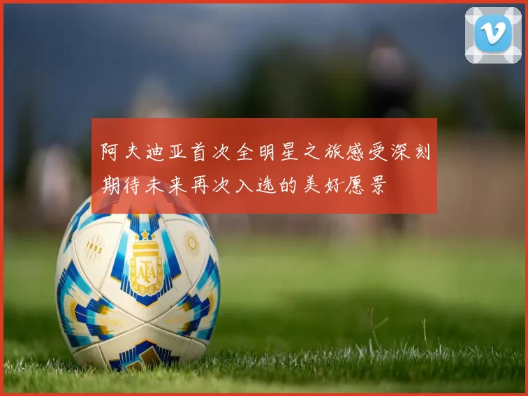 阿夫迪亚首次全明星之旅感受深刻期待未来再次入选的美好愿景