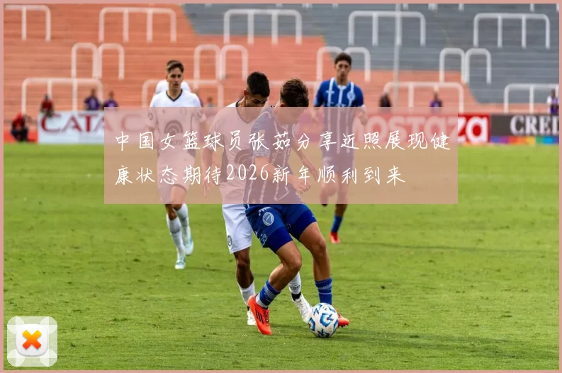 中国女篮球员张茹分享近照展现健康状态期待2026新年顺利到来