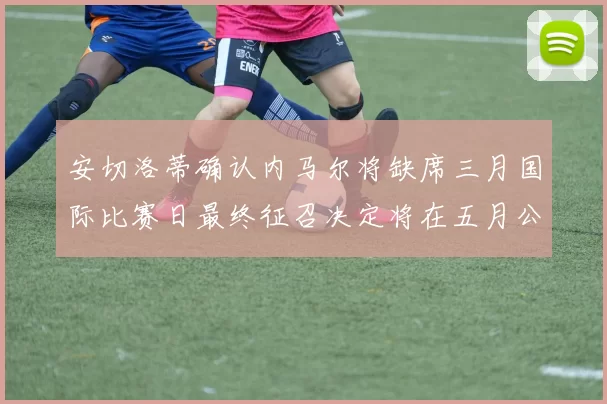 安切洛蒂确认内马尔将缺席三月国际比赛日最终征召决定将在五月公布